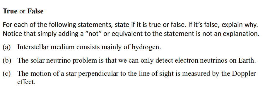 True or False
For each of the following statements, state if it is true or false. If it's false, explain why.
Notice that simply adding a "not" or equivalent to the statement is not an explanation.
(a) Interstellar medium consists mainly of hydrogen.
(b) The solar neutrino problem is that we can only detect electron neutrinos on Earth.
(c) The motion of a star perpendicular to the line of sight is measured by the Doppler
effect.