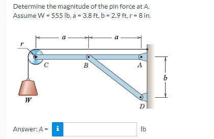 Determine the magnitude of the pin force at A.
Assume W = 555 lb, a = 3.8 ft, b = 2.9 ft, r = 8 in.
r
W
C
Answer: A =
i
B
A
D
lb
b