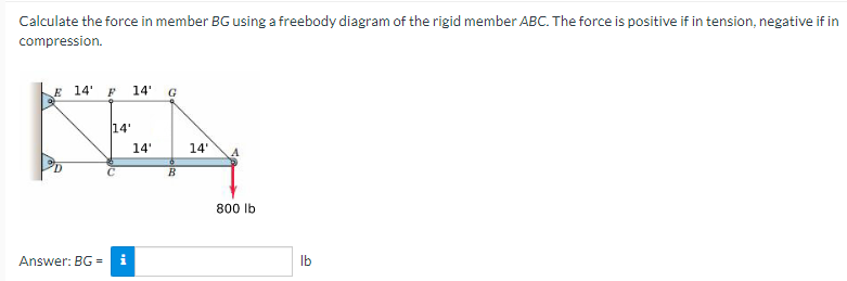 Calculate the force in member BG using a freebody diagram of the rigid member ABC. The force is positive if in tension, negative if in
compression.
E 14' F 14' G
14'
KA
14'
14' A
B
Answer: BG=
800 lb
lb