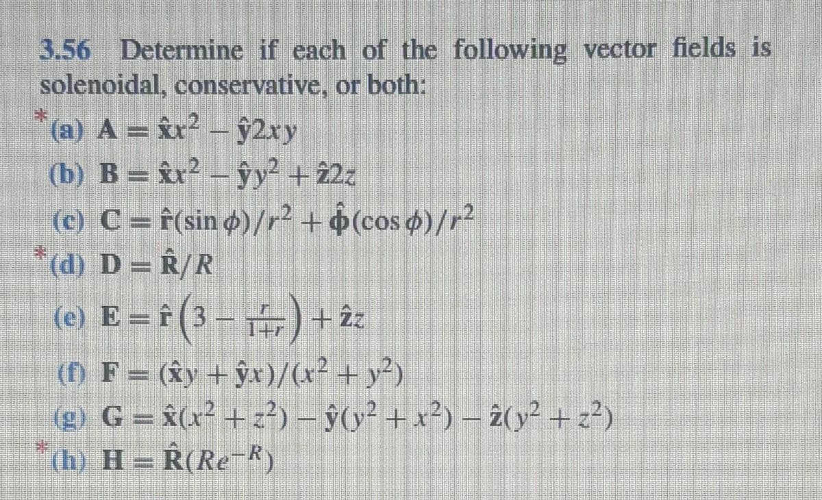 3.56 Determine if each of the following vector fields is
solenoidal, conservative, or both:
(a) A = x² – 2xy
(b) B = x² - y² + 22z
(c) C = f(sin ø)/r² + $(cos ¢)/r²
*(d) D = R/R
(e) E = f (3-1) + 2z
—)
(†) F = (ŵy + ŷx)/(x² + y²)
(g) G = â(x² + z²) − ŷ(y² + x²) – 2(y² + z²)
(h) H= R(Re-R)