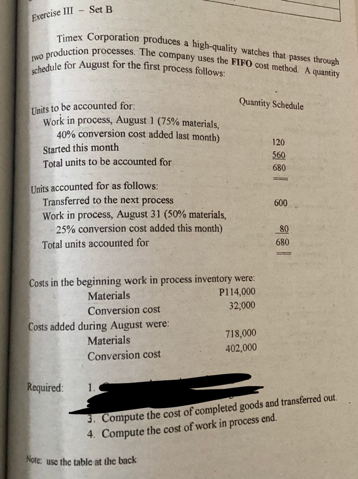 Exercise III - Set B
Timex Corporation produces a high-quality watches that passes through
production processes. The company uses the FIFO cost method. A quantity
schedule for August for the first process follows:
two
Units to be accounted for:
Work in process, August 1 (75% materials,
40% conversion cost added last month)
Started this month
Total units to be accounted for
Units accounted for as follows:
Transferred to the next process
Work in process, August 31 (50% materials,
25% conversion cost added this month)
Total units accounted for
Costs in the beginning work in process inventory were:
Materials
P114,000
Conversion cost
32,000
Costs added during August were:
Required:
Materials
Conversion cost
1.
Quantity Schedule
Note: use the table at the back
718,000
402,000
120
560
680
600
80
680
3. Compute the cost of completed goods and transferred out.
4. Compute the cost of work in
process
end.