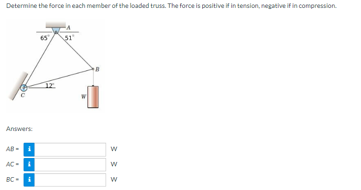 Determine the force in each member of the loaded truss. The force is positive if in tension, negative if in compression.
Answers:
AB=
i
AC = i
BC= i
65°
12⁰
A
51°
W
B
W
W
W