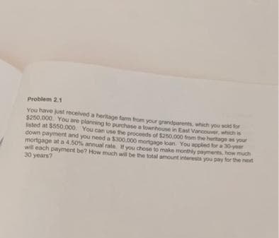 Problem 2.1
You have just received a beritage farm from your grandparents, which you sold for
$250.000 You are planning to purchase a townhouse in East Vancouver, which is
listed at $550.000. You can use the proceeds of $250,000 from the heritage as your
down payment and you need a $300.000 mortgage loan. You applied for a 30-year
mortgage at a 4.50% annual rate. If you chose to make monthly payments, how much
will each payment be? How much will be the total amount interests you pay for the next
30 years?
