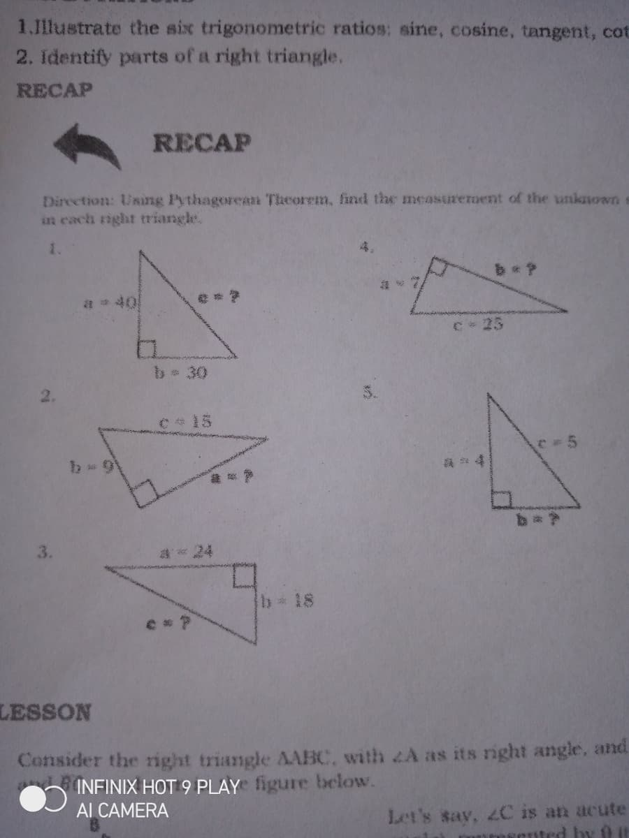 1.1llustrate the six trigonometric ratios: sine, cosine, tangent, cot
2. identify parts of a right triangle.
RECAP
RECAP
Direction: Using Pythagorea Theorem, fnd the measurerment of the unknown
in each right triangle.
1.
a 40
C 25
030
C 15
3.
24
Ib 18
LESSON
Consider the right triangle AABC, with 2A as its right angle, and
INFINIX HOT 9 PLAY figure beclow.
Al CAMERA
Let's say, 2C is an acute
by 0 t
