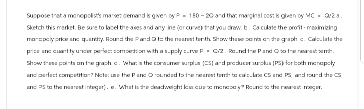 Suppose that a monopolist's market demand is given by P= 180-20 and that marginal cost is given by MC Q/2 a.
Sketch this market. Be sure to label the axes and any line (or curve) that you draw. b. Calculate the profit - maximizing
monopoly price and quantity. Round the P and Q to the nearest tenth. Show these points on the graph. c. Calculate the
price and quantity under perfect competition with a supply curve P = Q/2. Round the P and Q to the nearest tenth.
Show these points on the graph. d. What is the consumer surplus (CS) and producer surplus (PS) for both monopoly
and perfect competition? Note: use the P and Q rounded to the nearest tenth to calculate CS and PS, and round the CS
and PS to the nearest integer). e. What is the deadweight loss due to monopoly? Round to the nearest integer.