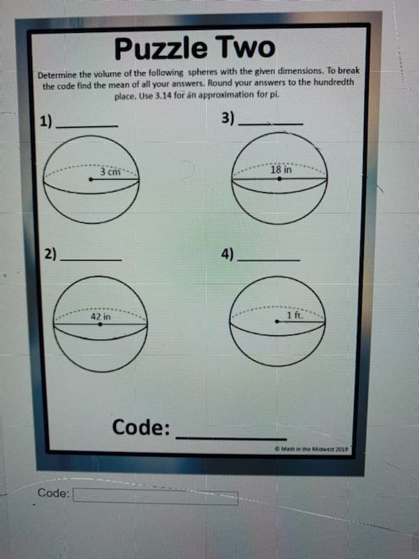 Puzzle Two
Determine the volume of the following spheres with the given dimensions. To break
the code find the mean of all your answers. Round your answers to the hundredth
place. Use 3.14 for an approximation for pi.
1)
3).
3 cm
18 in
2)
4).
42 in
1 ft.
Code:
O Math in the Midwest 2019
Code:
