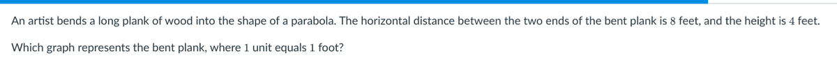 An artist bends a long plank of wood into the shape of a parabola. The horizontal distance between the two ends of the bent plank is 8 feet, and the height is 4 feet.
Which graph represents the bent plank, where 1 unit equals 1 foot?
