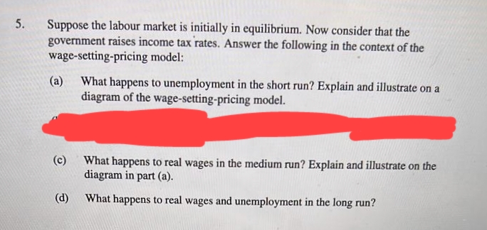 5.
Suppose the labour market is initially in equilibrium. Now consider that the
government raises income tax rates. Answer the following in the context of the
wage-setting-pricing model:
(a)
What happens to unemployment in the short run? Explain and illustrate on a
diagram of the wage-setting-pricing model.
(c)
What happens to real wages in the medium run? Explain and illustrate on the
diagram in part (a).
(d)
What happens to real wages and unemployment in the long run?
