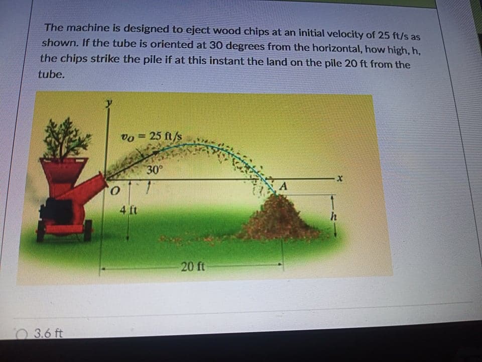 The machine is designed to eject wood chips at an initial velocity of 25 ft/s as
shown. If the tube is oriented at 30 degrees from the horizontal, how high, h,
the chips strike the pile if at this instant the land on the pile 20 ft from the
tube.
vo = 25 ft/s
30
4 ft
h
20 ft
3.6 ft
