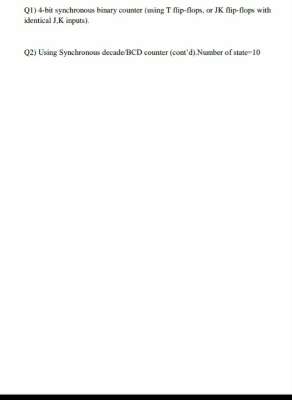 QI) 4-bit synchronous binary counter (using T flip-flops, or JK flip-flops with
identical J,K inputs).
Q2) Using Synchronous decade/BCD counter (cont'd).Number of state=10
