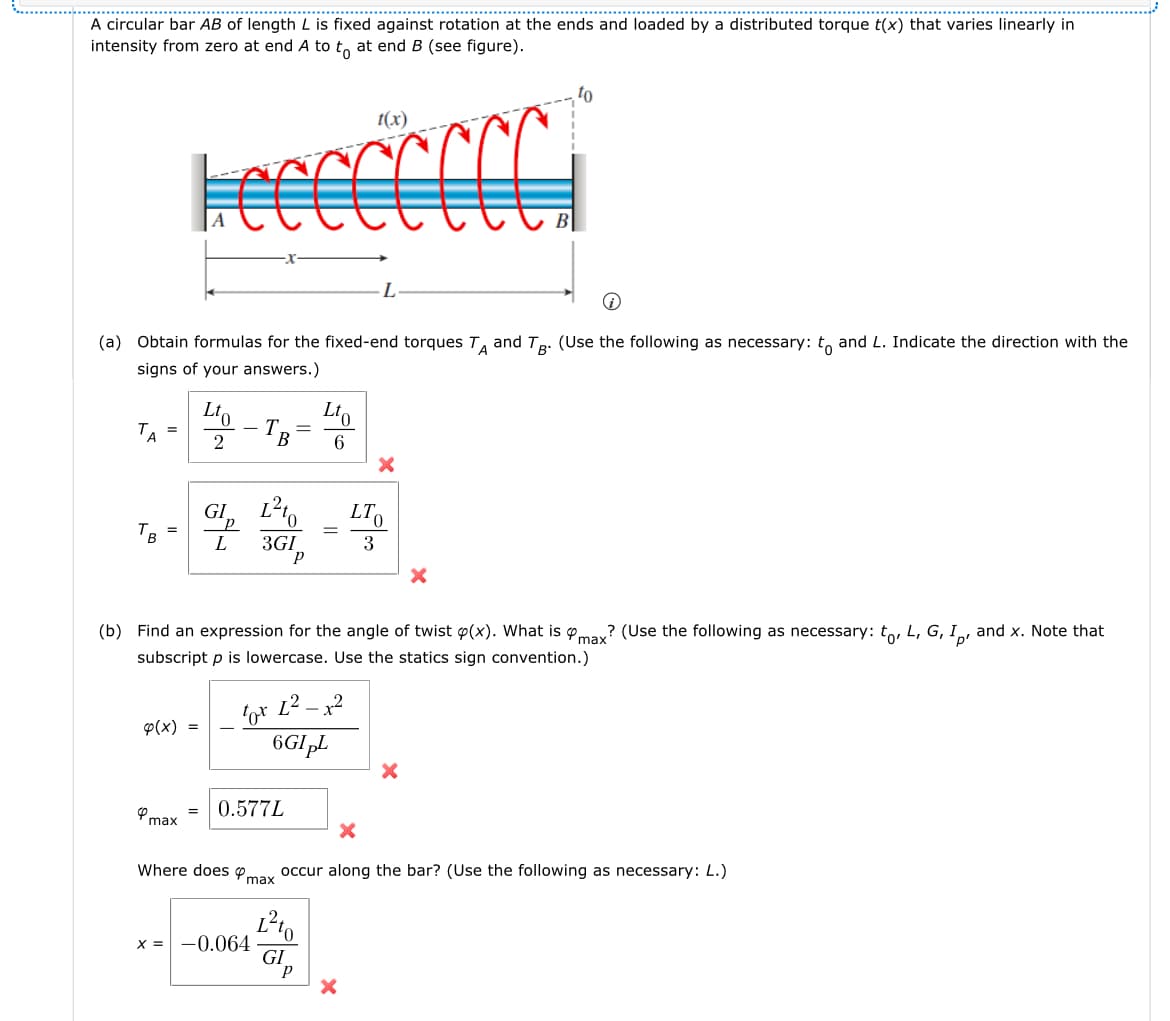 A circular bar AB of length L is fixed against rotation at the ends and loaded by a distributed torque t(x) that varies linearly in
intensity from zero at end A to to at end B (see figure).
1(x)
-L·
(a) Obtain formulas for the fixed-end torques TA and TB. (Use the following as necessary: to and L. Indicate the direction with the
signs of your answers.)
=
2
-
T =
B
Ito
6
=
B
GI
72
L² to
3GI
Р
=
LT
5000
3
(b) Find an expression for the angle of twist p(x). What is max? (Use the following as necessary: to, L, G, I, and x. Note that
subscript p is lowercase. Use the statics sign convention.)
4
4(x)
max
=
=
-
-x
tox
6GIμL
0.577L
x
x
Where does
occur along the bar? (Use the following as necessary: L.)
max
x = -0.064
L²
GI
P
x