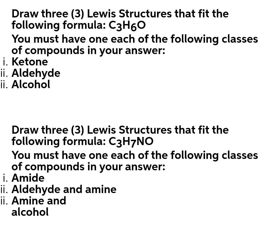 Draw three (3) Lewis Structures that fit the
following formula: C3H60
You must have one each of the following classes
of compounds in your answer:
i. Ketone
ii. Aldehyde
ii. Alcohol
Draw three (3) Lewis Structures that fit the
following formula: C3H7NO
You must have one each of the following classes
of compounds in your answer:
i. Amide
ii. Aldehyde and amine
ii. Amine and
alcohol
