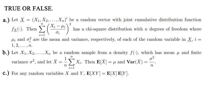 TRUE OR FALSE.
a.) Let X
(X₁, X2,..., Xn)' be a random vector with joint cumulative distribution function
2
-
fx(-). Then (Xi − #i)² has a chi-square distribution with n degrees of freedom where
72
i=1
Hand o are the mean and variance, respectively, of each of the random variable in X, i =
1,2,..., n.
b.) Let X₁, X2,..., Xn be a random sample from a density f(), which has mean and finite
n
0²
n
variance o2, and let X =
n
X₁. Then E[X] = µ and Var(X) =
μ
=
c.) For any random variables X and Y, E[XY] = E[X] E[Y].