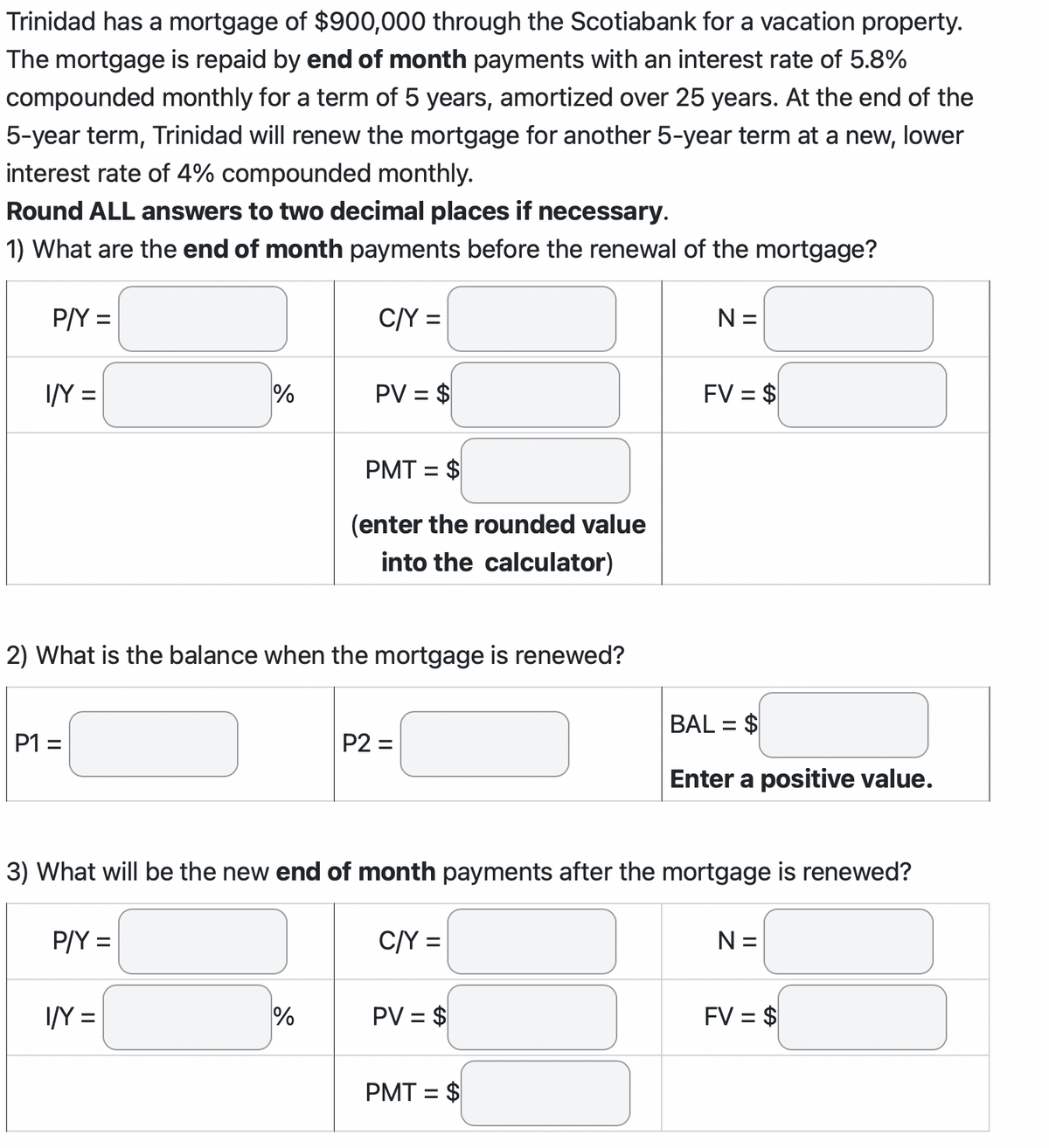 Trinidad has a mortgage of $900,000 through the Scotiabank for a vacation property.
The mortgage is repaid by end of month payments with an interest rate of 5.8%
compounded monthly for a term of 5 years, amortized over 25 years. At the end of the
5-year term, Trinidad will renew the mortgage for another 5-year term at a new, lower
interest rate of 4% compounded monthly.
Round ALL answers to two decimal places if necessary.
1) What are the end of month payments before the renewal of the mortgage?
P/Y =
I/Y =
P1 =
%
P/Y=
2) What is the balance when the mortgage is renewed?
I/Y=
C/Y =
PV = $
%
PMT = $
(enter the rounded value
into the calculator)
P2=
3) What will be the new end of month payments after the mortgage is renewed?
C/Y =
PV = $
N=
PMT = $
FV = $
BAL = $
Enter a positive value.
N=
FV = $