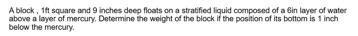 A block, 1ft square and 9 inches deep floats on a stratified liquid composed of a 6in layer of water
above a layer of mercury. Determine the weight of the block if the position of its bottom is 1 inch
below the mercury.