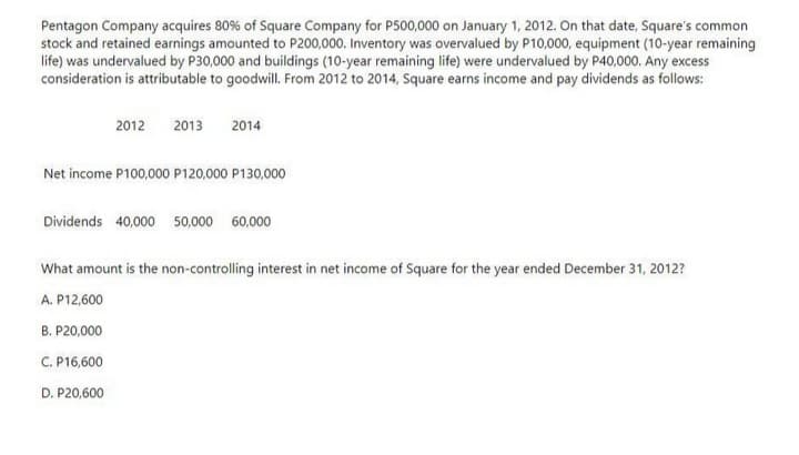 Pentagon Company acquires 80% of Square Company for P500,000 on January 1, 2012. On that date, Square's com
stock and retained earnings amounted to P200,000. Inventory was overvalued by P10,000, equipment (10-year remaining
life) was undervalued by P30,000 and buildings (10-year remaining life) were undervalued by P40,000. Any excess
consideration is attributable to goodwill. From 2012 to 2014, Square earns income and pay dividends as follows:
ommon
2012
2013
2014
Net income P100,000 P120,000 P130,000
Dividends 40,000 50,000 60,000
What amount is the non-controlling interest in net income of Square for the year ended December 31, 2012?
A. P12,600
B. P20,000
C. P16,600
D. P20,600
