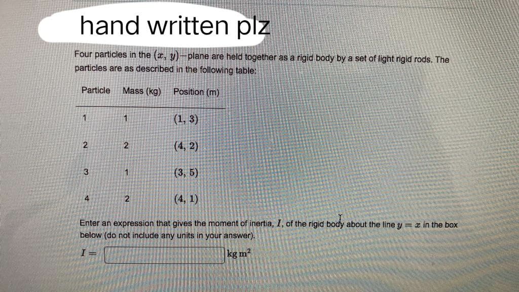 hand written plz
Four particles in the (x, y)-plane are held together as a rigid body by a set of light rigid rods. The
particles are as described in the following table:
Particle
Mass (kg)
Position (m)
1
1
(1, 3)
2
2
(4,2)
3
1
(3,5)
4
2
(4,1)
Enter an expression that gives the moment of inertia, I, of the rigid body about the line y = x in the box
below (do not include any units in your answer).
I=
kg m²