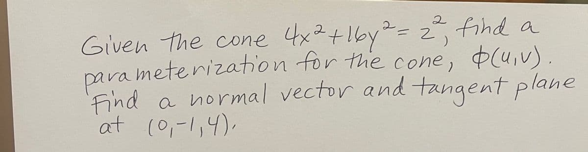 2
Given the cone 4x² +16y² = 2², find a
parameterization for the cone,
Find a normal vector and tangent plane
at (0₁-1,4),
(u, v).