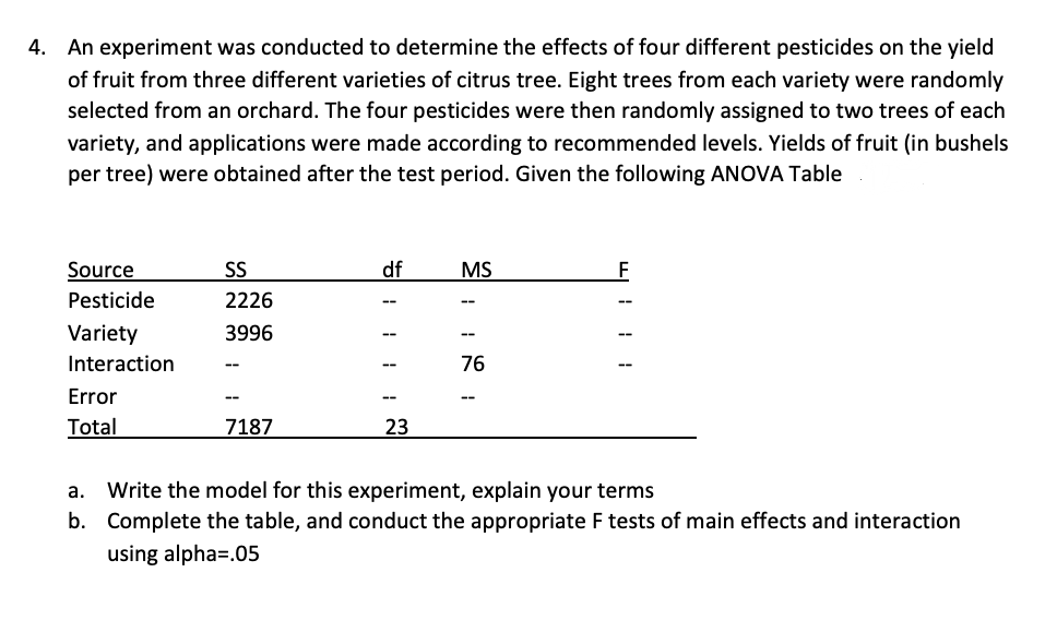 4. An experiment was conducted to determine the effects of four different pesticides on the yield
of fruit from three different varieties of citrus tree. Eight trees from each variety were randomly
selected from an orchard. The four pesticides were then randomly assigned to two trees of each
variety, and applications were made according to recommended levels. Yields of fruit (in bushels
per tree) were obtained after the test period. Given the following ANOVA Table
Source
SS
df
MS
Pesticide
2226
Variety
3996
Interaction
76
Error
--
--
Total
7187
23
а.
Write the model for this experiment, explain your terms
b. Complete the table, and conduct the appropriate F tests of main effects and interaction
using alpha=.05
띠:: !
