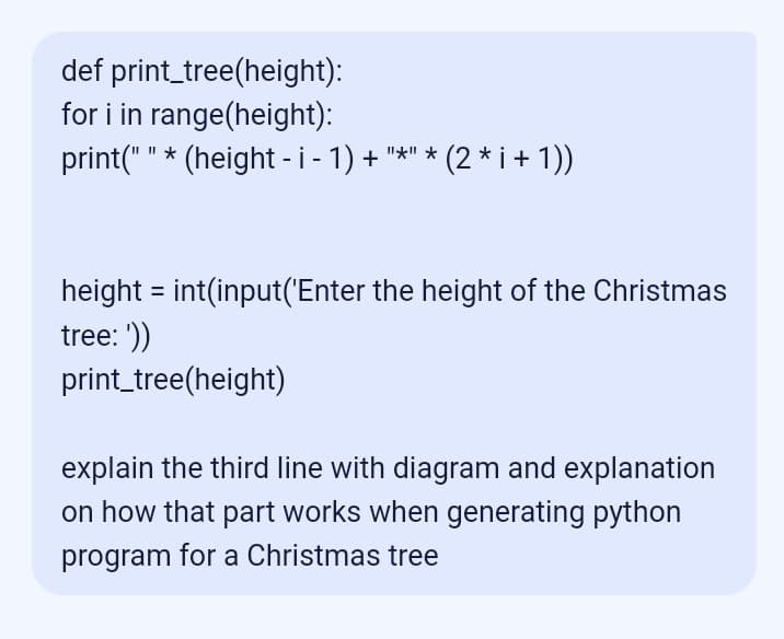 def print_tree(height):
for i in range(height):
print(""* (height - i - 1) + "*" * (2* i + 1))
height = int(input('Enter the height of the Christmas
tree: '))
print_tree(height)
explain the third line with diagram and explanation
on how that part works when generating python
program for a Christmas tree