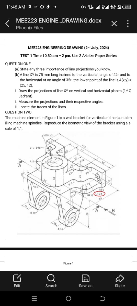L
11:46 AM POS
"76 A78
MEE223 ENGINE...DRAWING.docx
×
Phoenix Files
MEE223 ENGINEERING DRAWING (2nd July, 2024)
TEST 1 Time 10:30 am-2 pm. Use 2 A4 size Paper Series
QUESTION ONE
(a) State any three importance of line projections you know.
(b) A line XY is 75 mm long inclined to the vertical at angle of 42° and to
the horizontal at an angle of 35°, the lower point of the line is A(x,y) =
(25,12).
i. Draw the projections of line XY on vertical and horizontal planes (1st Q
uadrant).
ii. Measure the projections and their respective angles.
iii. Locate the traces of the lines.
QUESTION TWO
The machine element in Figure 1 is a wall bracket for vertical and horizontal m
illing machine spindles. Reproduce the isometric view of the bracket using a s
cale of 1:1.
M30 x 2
2101
R3
R12-
60
150
70
25
10
R12
no
R 3-
R6
20-
R12-
Edit
=
638-
Figure 1
Q
Search
Save as
R 12
40
R6
R 25
88
Մ
כ
B
Share