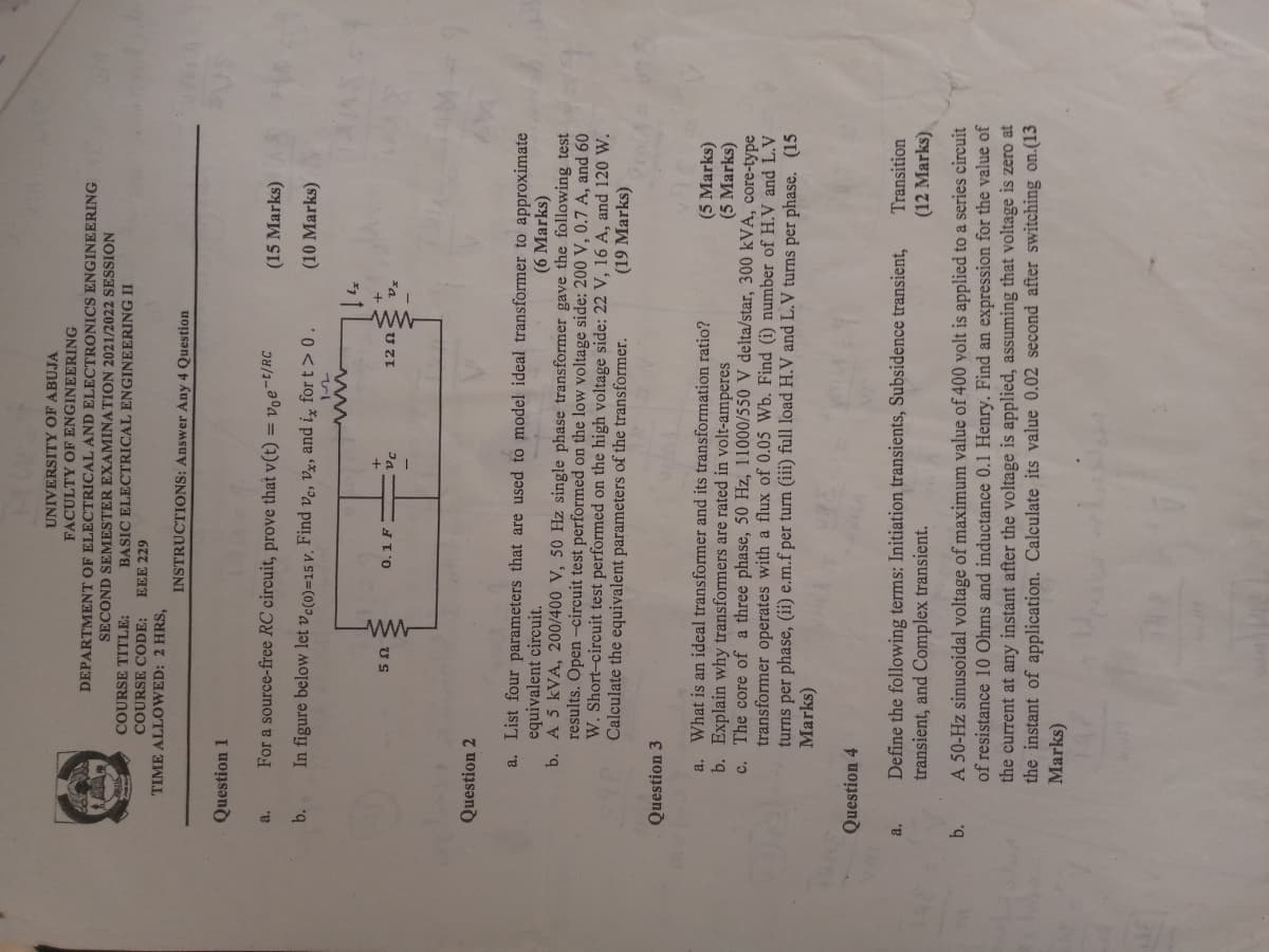 UNIVERSITY OF ABUJA
FACULTY OF ENGINEERING
DEPARTMENT OF ELECTRICAL AND ELECTRONICS ENGINEERING
SECOND SEMESTER EXAMINATION 2021/2022 SESSION
COURSE TITLE:
COURSE CODE:
TIME ALLOWED: 2 HRS,
BASIC ELECTRICAL ENGINEERING II
EEE 229
INSTRUCTIONS: Answer Any 4 Question
Question 1
a.
For a source-free RC circuit, prove that v(t) = voet/RC
(15 Marks)
b.
In figure below let vc(0)=15 v. Find vc, vx, and ix for t>0.
(10 Marks)
12
www
5 Ω
0.1 F
+1
12 Ω
Question 2
a. List four parameters that are used to model ideal transformer to approximate
equivalent circuit.
(6 Marks)
b. A 5 kVA, 200/400 V, 50 Hz single phase transformer gave the following test
results. Open-circuit test performed on the low voltage side: 200 V, 0.7 A, and 60
W. Short-circuit test performed on the high voltage side: 22 V, 16 A, and 120 W.
Calculate the equivalent parameters of the transformer. (19 Marks)
Question 3
(5 Marks)
(5 Marks)
a. What is an ideal transformer and its transformation ratio?
b. Explain why transformers are rated in volt-amperes
c. The core of a three phase, 50 Hz, 11000/550 V delta/star, 300 kVA, core-type
transformer operates with a flux of 0.05 Wb. Find (i) number of H.V and L.V
turns per phase, (ii) e.m.f per turn (iii) full load H.V and L.V turns per phase. (15
Marks)
Question 4
a. Define the following terms: Initiation transients, Subsidence transient,
transient, and Complex transient.
b.
Transition
(12 Marks)
A 50-Hz sinusoidal voltage of maximum value of 400 volt is applied to a series circuit
of resistance 10 Ohms and inductance 0.1 Henry. Find an expression for the value of
the current at any instant after the voltage is applied, assuming that voltage is zero at
the instant of application. Calculate its value 0.02 second after switching on.(13
Marks)