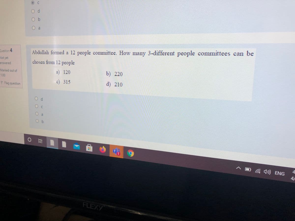 O d
O b
O a
Question 4
Abdullah formed a 12 people committee. How many 3-different people committees can be
Not yet
answered
chosen from 12 people
a) 120
b) 220
Marked out of
1.00
c) 315
d) 210
P Flag question
O a
O b
T
へロ
a 4») ENG
4/
FLEXY
