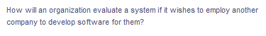 How will an organization evaluate a system if it wishes to employ another
company to develop software for them?
