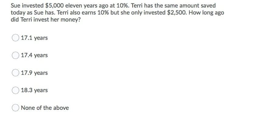 Sue invested $5,000 eleven years ago at 10%. Terri has the same amount saved
today as Sue has. Terri also earns 10% but she only invested $2,500. How long ago
did Terri invest her money?
17.1 years
17.4 years
17.9 years
18.3 years
None of the above