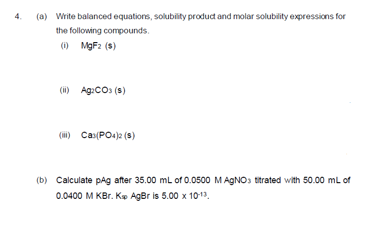 4.
(a) Write balanced equations, solubility product and molar solubility expressions for
the following compounds.
(i) MGF2 (s)
(i) Аg2CОз (s)
(iї) Саз(РО«)2 (s)
(b) Calculate pAg after 35.00 mL of 0.0500 M AGNO3 titrated with 50.00 mL of
0.0400 M KBr. Kp AgBr is 5.00 x 10-13.
