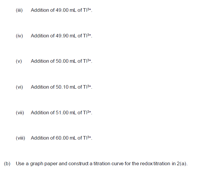 (ii)
Addition of 49.00 mL of TI3+.
(iv) Addition of 49.90 mL of T13+.
(v)
Addition of 50.00 mL of TI3+.
(vi) Addition of 50.10 mL of T13+.
(vii) Addition of 51.00 mL of T|3*.
(viii) Addition of 60.00 mL of TI3*.
(b) Use a graph paper and construct a titration curve for the redox titration in 2(a).
