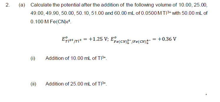 (a) Calculate the potential after the addition of the following volume of 10.00, 25.00,
49.00, 49.90, 50.00, 50.10, 51.00 and 60.00 mL of 0.0500 M TI3+ with 50.00 mL of
0.100 M Fe(CN)6“.
Es+ TI*
+1.25 V; Ee(cN):-/Fe(CN);
= +0.36 V
(i)
Addition of 10.00 mL of TI3+.
(ii)
Addition of 25.00 mL of TI3+.
2.
