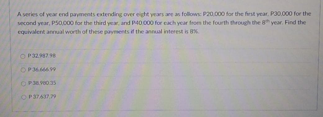 A series of year end payments extending over eight years are as follows: P20,000 for the first year, P30,000 for the
second year, P50,000 for the third year, and P40,000 for each year from the fourth through the 8th year. Find the
equivalent annual worth of these payments if the annual interest is 8%.
O P32,987.98
O P 36,666.99
O P 38.980.35
O P37,637,79
