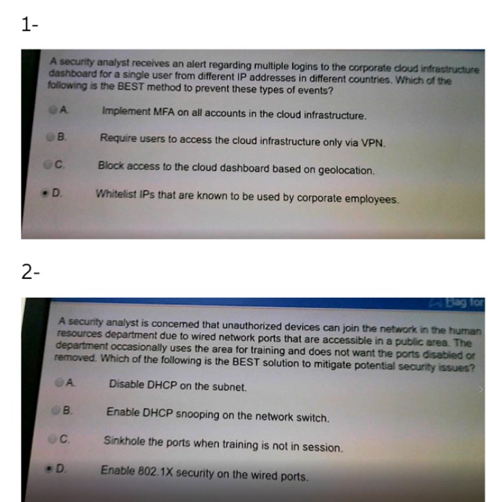 1-
A security analyst receives an alert regarding multiple logins to the corporate doud infrastructure
dashboard for a single user from different IP addresses in different countries. Which of the
following is the BEST method to prevent these types of events?
A.
Implement MFA on all accounts in the cloud infrastructure.
B.
Require users to access the cloud infrastructure only via VPN.
Block access to the cloud dashboard based on geolocation.
D.
Whitelist IPs that are known to be used by corporate employees.
2-
Bag for
A security analyst is concermed that unauthorized devices can join the network in the human
resources department due to wired network ports that are accessible in a public area. The
department occasionally uses the area for training and does not want the ports disabled or
removed. Which of the following is the BEST solution to mitigate potential security issues?
A.
Disable DHCP on the subnet.
B.
Enable DHCP snooping on the network switch.
C.
Sinkhole the ports when training is not in session.
D.
Enable 802.1X security on the wired ports.
