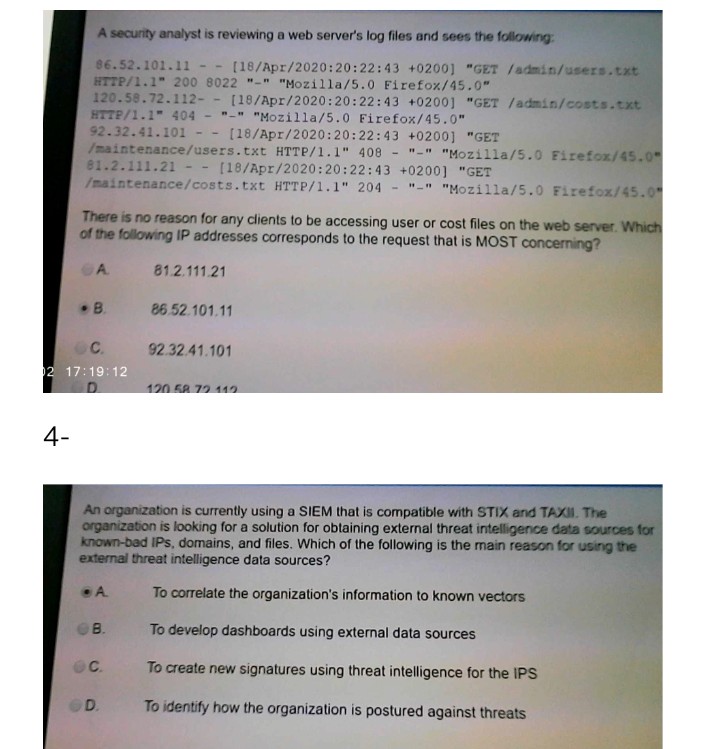 A security analyst is reviewing a web server's log files and sees the following:
86.52.101.11 -- [18/Apr/2020:20:22:43 +0200] "GET /admin/users.txt
HTTP/1.1" 200 8022 "-" "Mozilla/5.0 Firefox/45.0"
120.58.72.112- - [18/Apr/2020:20:22:43 +0200] "GET /admin/costs.txt
HTTP/1.1" 404 - "-" "Mozilla/5.0 Firefox/45.0"
92.32.41.101
/maintenance/users.txt HTTP/1.1" 408 -
81.2.111.21
/maintenance/costs.txt HTTP/1.1" 204
[18/Apr/2020:20:22:43 +0200] "GET
--
"-" "Mozilla/5.0 Firefox/45.0
[18/Apr/2020:20:22:43 +0200] "GET
--
"-" "Mozilla/5.0 Firefox/45.0
There is no reason for any clients to be accessing user or cost files on the web server. Which
of the following lIP addresses corresponds to the request that is MOOST concerning?
A.
81.2.111.21
B.
86.52.101.11
C.
92.32.41.101
2 17:19:12
120.58 72 112
4-
An organization is currently using a SIEM that is compatible with STIX and TAXII. The
organization is looking for a solution for obtaining external threat intelligence data sources for
known-bad IPs, domains, and files. Which of the following is the main reason for using the
external threat intelligence data sources?
A.
To correlate the organization's information to known vectors
B.
To develop dashboards using external data sources
To create new signatures using threat intelligence for the IPS
D.
To identify how the organization is postured against threats
