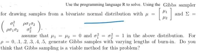 Use the programming language R to solve. Using the Gibbs sampler
for drawing samples from a bivariate normal distribution with u =
and E
of po102
).
po102
assume that #1 = l2 = 0 and of = o; = 1 in the above distribution. For
p = 0,.1, .2, .3, .4, .5, generate Gibbs samples with varying lengths of burn-in. Do you
think that Gibbs sampling is a viable method for this problem?
