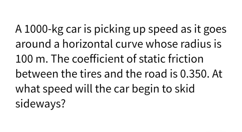 A 1000-kg car is picking up speed as it goes
around a horizontal curve whose radius is
100 m. The coefficient of static friction
between the tires and the road is 0.350. At
what speed will the car begin to skid
sideways?
