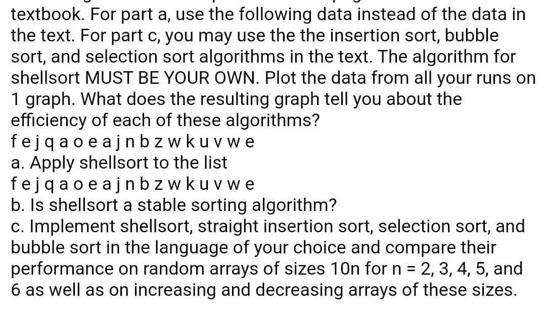 textbook. For part a, use the following data instead of the data in
the text. For part c, you may use the the insertion sort, bubble
sort, and selection sort algorithms in the text. The algorithm for
shellsort MUST BE YOUR OWN. Plot the data from all your runs on
1 graph. What does the resulting graph tell you about the
efficiency of each of these algorithms?
fejqa oe ajn bz wkuvwe
a. Apply shellsort to the list
fejqao e ajnbz wkuvwe
b. Is shellsort a stable sorting algorithm?
c. Implement shellsort, straight insertion sort, selection sort, and
bubble sort in the language of your choice and compare their
performance on random arrays of sizes 10n for n = 2, 3, 4, 5, and
6 as well as on increasing and decreasing arrays of these sizes.
