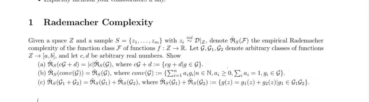 1
Rademacher Complexity
iid
Dz, denote Rs(F) the empirical Rademacher
Given a space Z and a sample S = {21, ..., zm} with z
complexity of the function class F of functions f : Z → R. Let G, G1, G2 denote arbitrary classes of functions
Z - [a, b), and let c, d be arbitrary real numbers. Show
(a) Rs(cG+d) = |c{Rs(G), where cG + d:= {cg+d\g E G}.
(b) Rs(conv(G)) = Řs(G), where conv(G) := {C"-1 9:9;|n € N, a; > 0, E; a; = 1, gi E G}.
(c) Rs(G1 + G2) = Ñs(G1) + Rs(G2), where Rs(G1) + Rs(G2) := {g(2) = g1(2) + g2(z)|g1 € G1G2}.
%3D
%3D
