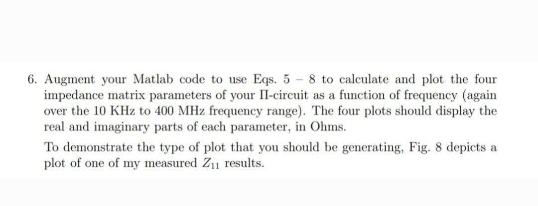 8 to calculate and plot the four
6. Augment your Matlab code to use Eqs. 5 -
impedance matrix parameters of your II-circuit as a function of frequency (again
over the 10 KHz to 400 MHz frequency range). The four plots should display the
real and imaginary parts of each parameter, in Ohms.
To demonstrate the type of plot that you should be generating, Fig. 8 depicts a
plot of one of my measured Z11 results.
