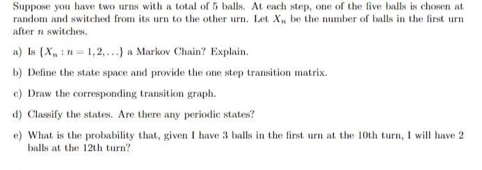 Suppose you have two urns with a total of 5 balls. At each step, one of the five balls is chosen at
random and switched from its urn to the other urn. Let X, be the number of balls in the first urn
after n switches.
a) Is {X, : n = 1,2,...} a Markov Chain? Explain.
b) Define the state space and provide the one step transition matrix.
c) Draw the corresponding transition graph.
d) Classify the states. Are there any periodic states?
e) What is the probability that, given I have 3 balls in the first urn at the 10th turn, I will have 2
balls at the 12th turn?
