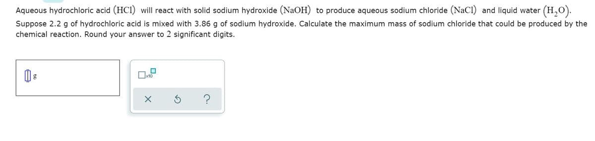 Aqueous hydrochloric acid (HCI) will react with solid sodium hydroxide (NaOH) to produce aqueous sodium chloride (NaCl) and liquid water (H,O).
Suppose 2.2 g of hydrochloric acid is mixed with 3.86 g of sodium hydroxide. Calculate the maximum mass of sodium chloride that could be produced by the
chemical reaction. Round your answer to 2 significant digits.
g
x10
