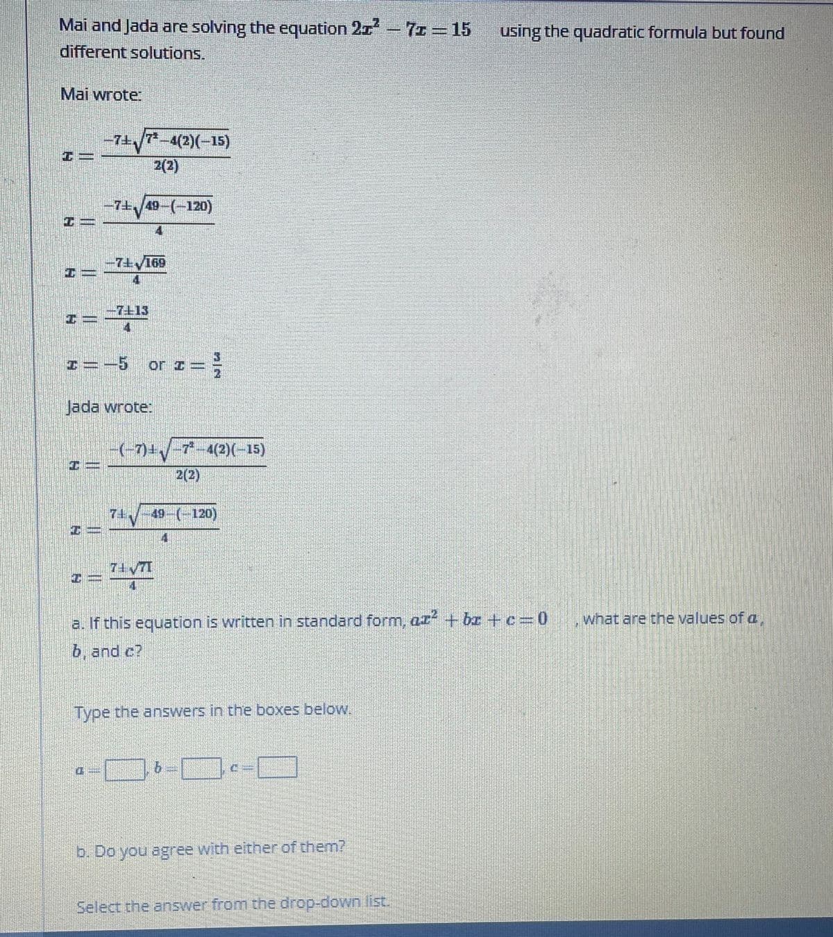 **Solving Quadratic Equations Using the Quadratic Formula**

Mai and Jada are solving the equation \(2x^2 - 7x = 15\) using the quadratic formula but found different solutions.

**Mai's Work:**

\[ x = \frac{-7 \pm \sqrt{7^2 - 4(2)(-15)}}{2(2)} \]

\[ x = \frac{-7 \pm \sqrt{49 - (-120)}}{4} \]

\[ x = \frac{-7 \pm \sqrt{169}}{4} \]

\[ x = \frac{-7 \pm 13}{4} \]

\[ x = -5 \quad \text{or} \quad x = \frac{3}{2} \]

**Jada's Work:**

\[ x = \frac{(-7) \pm \sqrt{7^2 - 4(2)(-15)}}{2(2)} \]

\[ x = \frac{7 \pm \sqrt{49 - (-120)}}{4} \]

\[ x = \frac{7 \pm \sqrt{169}}{4} \]

\[ x = \frac{7 \pm 13}{4} \]

**Question:**
a. If this equation is written in standard form, \(ax^2 + bx + c = 0\), what are the values of \(a\), \(b\), and \(c\)?

Type the answers in the boxes below.

\[ a = \_\_\_ \quad b = \_\_\_ \quad c = \_\_\_ \]

b. Do you agree with either of them?

Select the answer from the drop-down list.

---

In the worked examples by Mai and Jada, they both start by correctly identifying the quadratic formula:

\[ x = \frac{-b \pm \sqrt{b^2 - 4ac}}{2a} \]

Then they substitute \(a = 2\), \(b = -7\), and \(c = -15\) into the formula and simplify it step by step.

Both Mai and Jada make a correct substitution and simplification, arriving at the same solutions: \( x = -5 \) or \( x = \frac{3}{2} \).

### Answer Key
a. The values are:
\[ a = 2 \]
\[ b = -