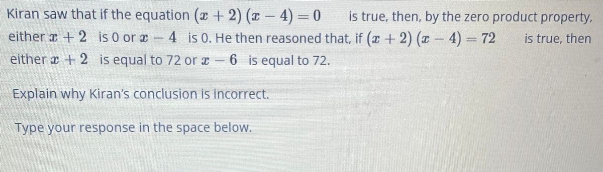 Kiran saw that if the equation (x + 2) (x - 4) = 0
is true, then, by the zero product property,
either a + 2 is 0 or -
4 is 0. He then reasoned that, if (x + 2) (x - 4) = 72
is true, then
either r + 2 is equal to 72 or x- 6 is equal to 72.
Explain why Kiran's conclusion is incorrect.
Type your response in the space below.
