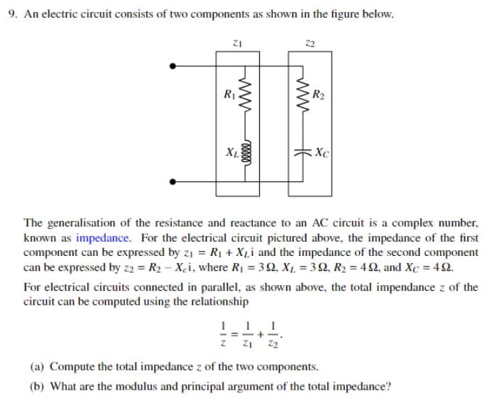 9. An electric circuit consists of two components as shown in the figure below.
ZI
R₁
www
voooo
XL
22
www
10 - 12/2+1/2/201
=
카
R₂
Xc
The generalisation of the resistance and reactance to an AC circuit is a complex number,
known as impedance. For the electrical circuit pictured above, the impedance of the first
component can be expressed by z₁ = R₁ + XLi and the impedance of the second component
can be expressed by z2 = R₂ - Xci, where R₁ = 30, X₁ = 39, R₂ = 492, and Xc = 492.
For electrical circuits connected in parallel, as shown above, the total impendance z of the
circuit can be computed using the relationship
(a) Compute the total impedance z of the two components.
(b) What are the modulus and principal argument of the total impedance?