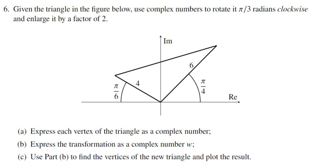 6. Given the triangle in the figure below, use complex numbers to rotate it 7/3 radians clockwise
and enlarge it by a factor of 2.
Im
S.
4
Re
(a) Express each vertex of the triangle as a complex number;
(b) Express the transformation as a complex number w;
(c) Use Part (b) to find the vertices of the new triangle and plot the result.