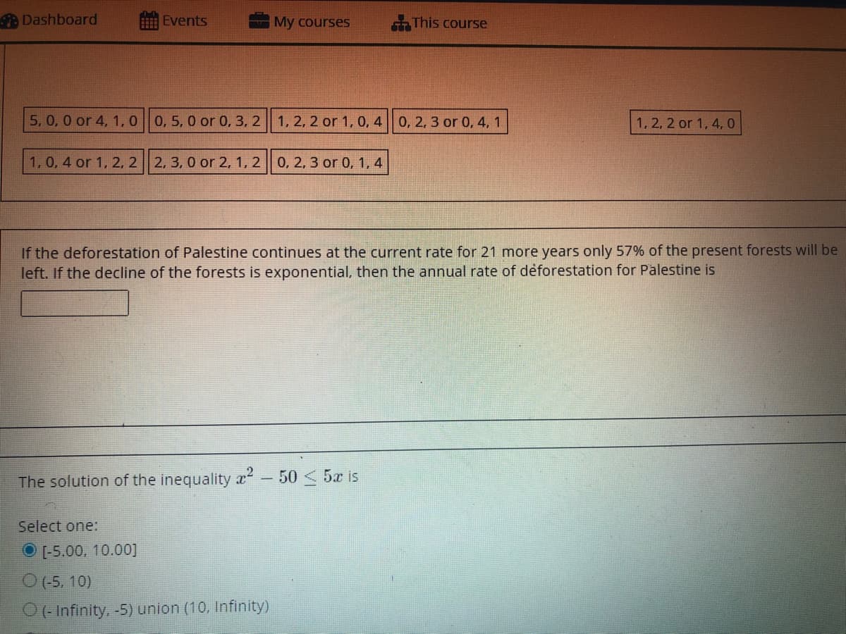 Dashboard
Events
My courses
This course
5, 0, 0 or 4, 1, 0 0, 5, 0 or 0, 3, 2 1, 2, 2 or 1, 0, 4 0, 2, 3 or 0, 4, 1.
1, 2, 2 or 1, 4, 0
1, 0, 4 or 1, 2, 2 2, 3, 0 or 2, 1, 2 0, 2, 3 or 0, 1, 4
If the deforestation of Palestine continues at the current rate for 21 more years only 57% of the present forests will be
left. If the decline of the forests is exponential, then the annual rate of deforestation for Palestine is
The solution of the inequality x2 -
50 < 5x is
Select one:
[-5.00, 10.00]
O(-5, 10)
O(- Infinity. -5) union (10, Infinity)
