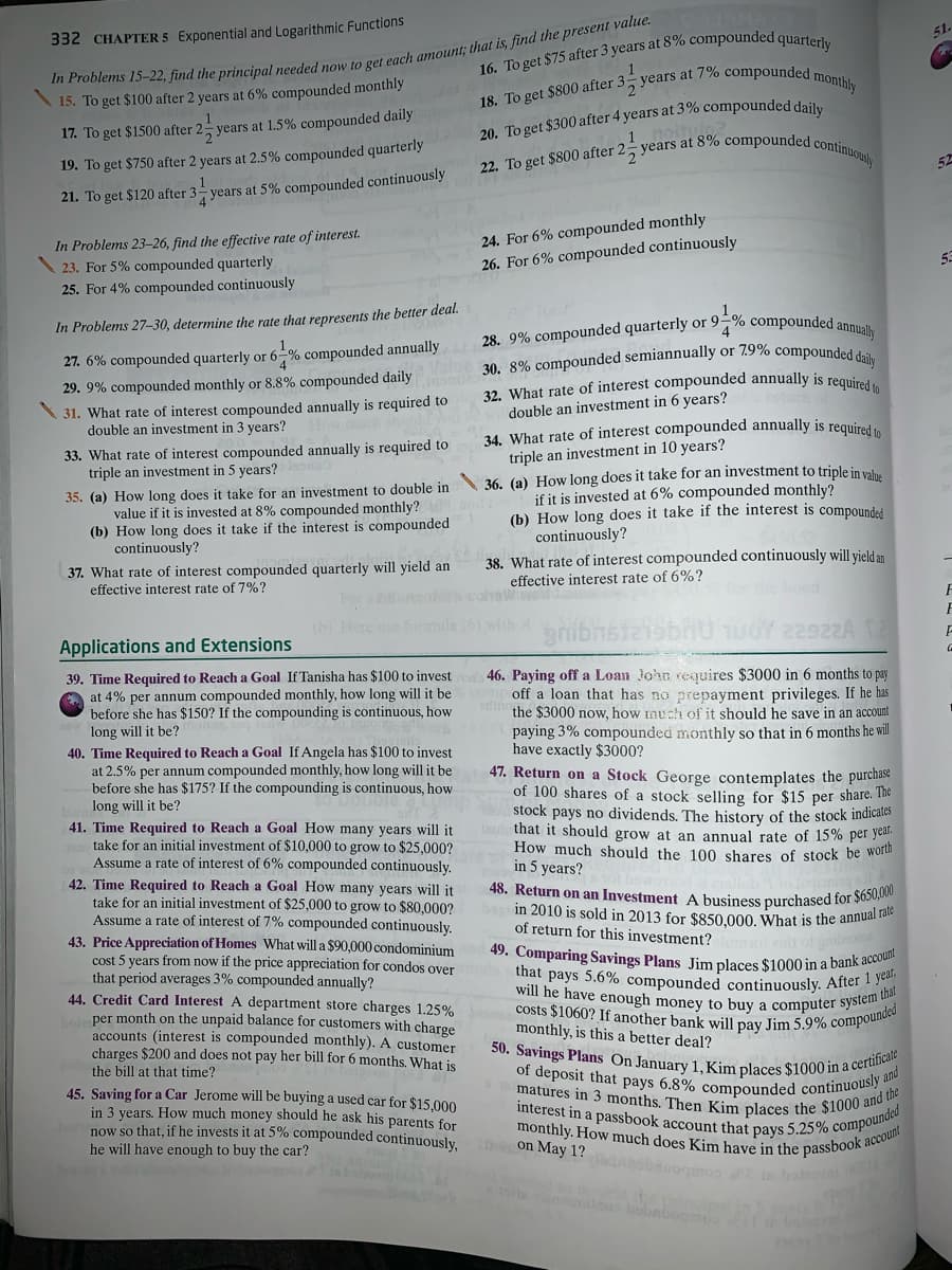 32. What rate of interest compounded annually is required to
22. To get $800 after 2, years at 8% compounded continuously
will he have enough money to buy a computer system that
48. Return on an Investment A business purchased for $650,000
matures in 3 months. Then Kim places the $1000 and the
costs $1060? If another bank will pay Jim 5.9% compounded
interest in a passbook account that pays 5.25% compounded
that pays 5.6% compounded continuously. After 1 year,
monthly. How much does Kim have in the passbook account
of deposit that pays 6.8% compounded continuously and
49. Comparing Savings Plans Jim places $1000 in a bank account
50. Savings Plans On January 1, Kim places $1000 in a certificate
5years at 7% compounded monthly
30. 8% compounded semiannually or 7.9% compounded daily
28. 9% compounded quarterly or 9-% compounded annually
51.
332 CHAPTER 5 Exponential and Logarithmic Functions
20. To get $300 after 4 years at 3% compounded daily
noitu
,1
15. To get $100 after 2 years at 6% compounded monthly
To get $800 after 3
17. To get $1500 after 2 years at 1.5% compounded daily
19. To get $750 after 2 years at 2.5% compounded quarterly
21. To get $120 after 3- years at 5% compounded continuously
In Problems 23-26, find the effective rate of interest.
\ 23. For 5% compounded quarterly
25. For 4% compounded continuously
24. For 6% compounded monthly
26. For 6% compounded continuously
53
In Problems 27-30, determine the rate that represents the better deal.
4.
27. 6% compounded quarterly or 6-% compounded annually
29. 9% compounded monthly or 8.8% compounded daily
\ 31. What rate of interest compounded annually is required to
double an investment in 3 years?
double an investment in 6 years?
34. What rate of interest compounded annually is required
triple an investment in 10 years?
36. (a) How long does it take for an investment to triple in valu
if it is invested at 6% compounded monthly?
(b) How long does it take if the interest is compounded
continuously?
38. What rate of interest compounded continuously will yield an
33. What rate of interest compounded annually is required to
triple an investment in 5 years?
35. (a) How long does it take for an investment to double in
value if it is invested at 8% compounded monthly?
(b) How long does it take if the interest is compounded
continuously?
37. What rate of interest compounded quarterly will yield an
effective interest rate of 7%?
effective interest rate of 6%?
(h) Here use
rib
22922A
Applications and Extensions
39. Time Required to Reach a Goal If Tanisha has $100 to invest
at 4% per annum compounded monthly, how long will it be
before she has $150? If the compounding is continuous, how
long will it be?
40. Time Required to Reach a Goal If Angela has $100 to invest
at 2.5% per annum compounded monthly, how long will it be
before she has $175? If the compounding is continuous, how
long will it be?
41. Time Required to Reach a Goal How many years will it
take for an initial investment of $10,000 to grow to $25,000?
Assume a rate of interest of 6% compounded continuously.
42. Time Required to Reach a Goal How many years will it
take for an initial investment of $25,000 to grow to $80,000?
Assume a rate of interest of 7% compounded continuously.
43. Price Appreciation of Homes What will a $90,000 condominium
cost 5 years from now if the price appreciation for condos over
that period averages 3% compounded annually?
44. Credit Card Interest A department store charges 1.25%
per month on the unpaid balance for customers with charge
accounts (interest is compounded monthly). A customer
charges $200 and does not pay her bill for 6 months. What is
46. Paying off a Loan John requires $3000 in 6 months to pay
off a loan that has no prepayment privileges. If he has
the $3000 now, how nuch of it should he save in an account
paying 3% compounded monthly so that in 6 months he will
have exactly $3000?
47. Return on a Stock George contemplates the purchase
of 100 shares of a stock selling for $15 per share. The
stock pays no dividends. The history of the stock indicales
that it should grow at an annual rate of 15% per yeal.
How much should the 100 shares of stock be woru
in 5 years?
in 2010 is sold in 2013 for $850.000, What is the annual to
of return for this investment?
monthly, is this a better deal?
the bill at that time?
45. Saving for a Car Jerome will be buying a used car for $15.000
in 3 years. How much money should he ask his parents for
now so that, if he invests it at 5% compounded continuously.
he will have enough to buy the car?
on May 1?
in ba
deos bub
