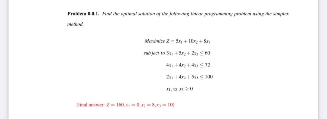 Problem 0.0.1. Find the optimal solution of the following linear programming problem using the simplex
method.
Maximize Z= 5x1 + 10x2 + 8x3
subject to 3x1 +5x2+2x3 ≤60
4x1 + 4x2 + 4x3 ≤72
2x1 +4x2+5x3 ≤ 100
X1, X2, X30
(final answer: Z=160, x₁=0, x₂ = 8, x3 = 10)