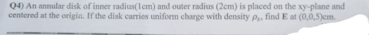 Q4) An annular disk of inner radius(1cm) and outer radius (2cm) is placed on the xy-plane and
centered at the origin. If the disk carries uniform charge with density ps, find E at (0,0,5)cm.